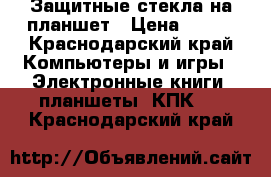 Защитные стекла на планшет › Цена ­ 250 - Краснодарский край Компьютеры и игры » Электронные книги, планшеты, КПК   . Краснодарский край